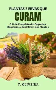 Plantas e Ervas que Curam: O Guia Completo dos Segredos, Benefícios e Malefícios das Plantas