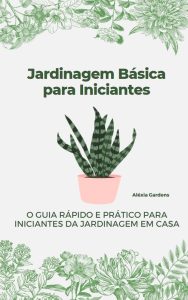Jardinagem Básica para Iniciantes: O Guia Rápido e Prático para Iniciantes da Jardinagem em Casa